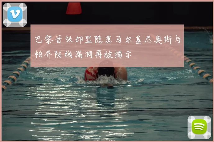 巴黎晋级却显隐患马尔基尼奥斯与帕乔防线漏洞再被揭示