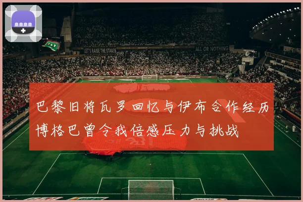 巴黎旧将瓦罗回忆与伊布合作经历博格巴曾令我倍感压力与挑战