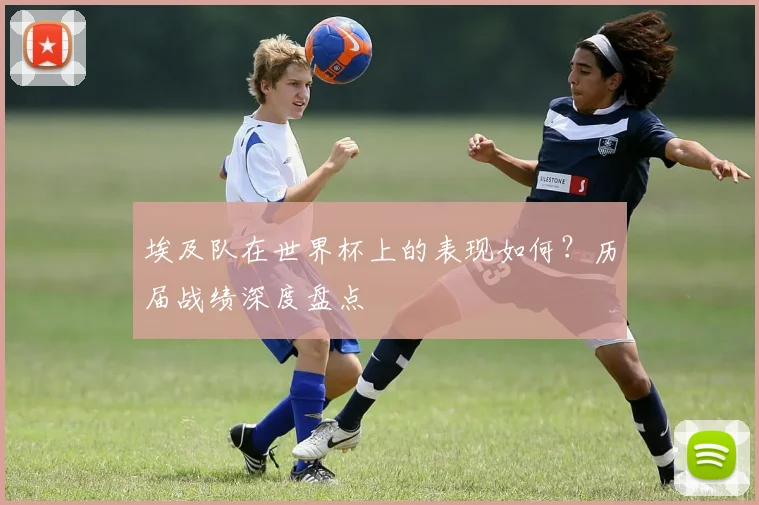 埃及队在世界杯上的表现如何？历届战绩深度盘点