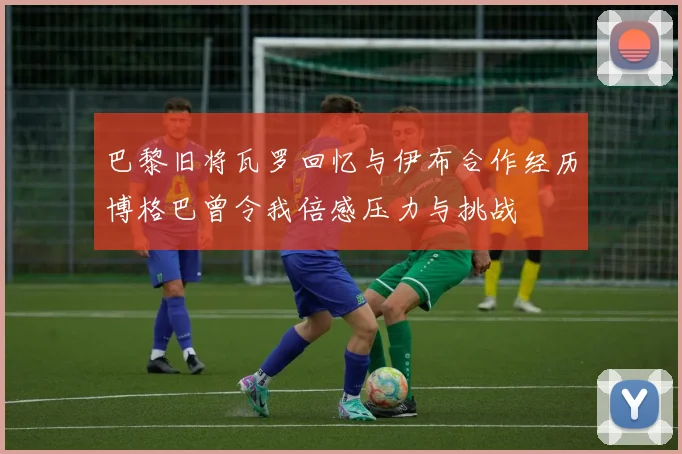 巴黎旧将瓦罗回忆与伊布合作经历博格巴曾令我倍感压力与挑战