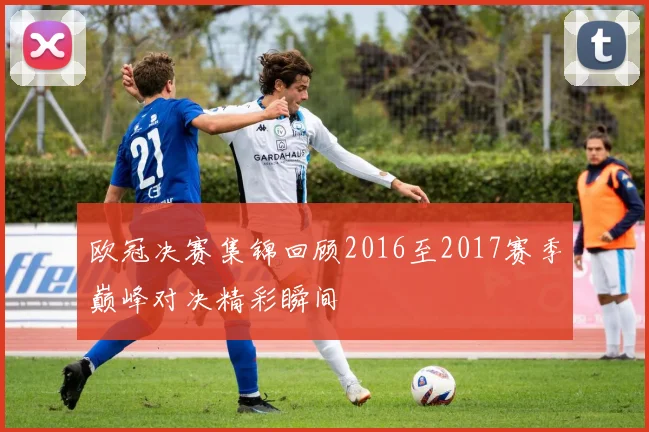 欧冠决赛集锦回顾2016至2017赛季巅峰对决精彩瞬间