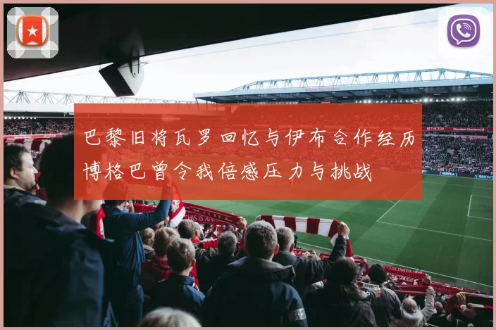 巴黎旧将瓦罗回忆与伊布合作经历博格巴曾令我倍感压力与挑战