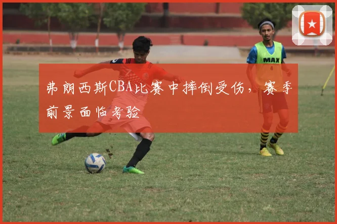 弗朗西斯CBA比赛中摔倒受伤,赛季前景面临考验