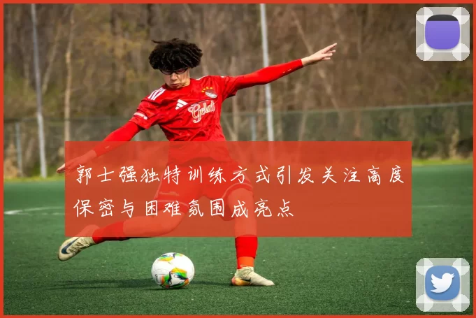 郭士强独特训练方式引发关注高度保密与困难氛围成亮点