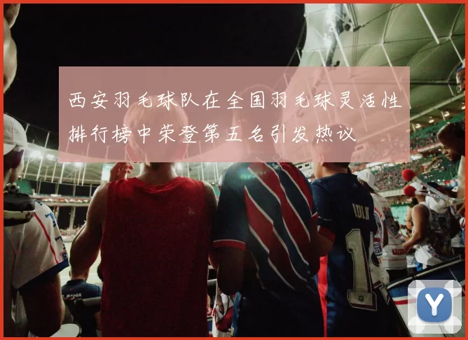 西安羽毛球队在全国羽毛球灵活性排行榜中荣登第五名引发热议