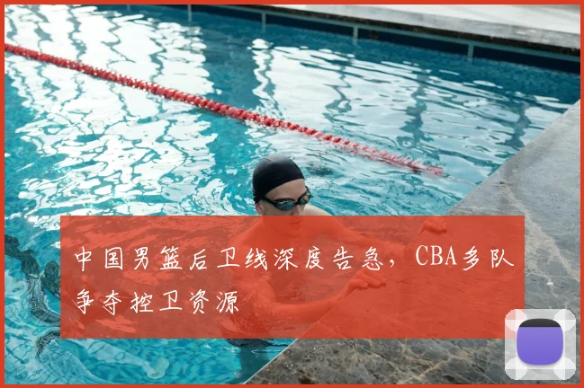 中国男篮后卫线深度告急,CBA多队争夺控卫资源