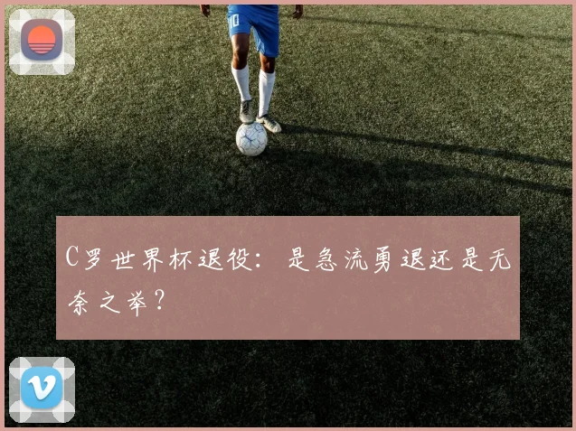 C罗世界杯退役:是急流勇退还是无奈之举?