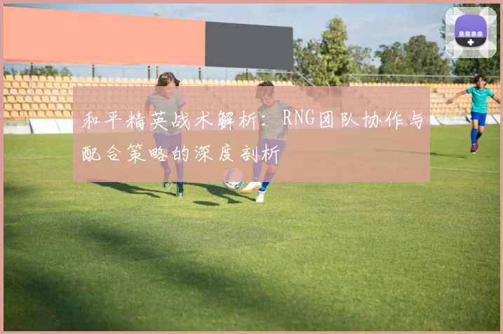 和平精英战术解析：RNG团队协作与配合策略的深度剖析