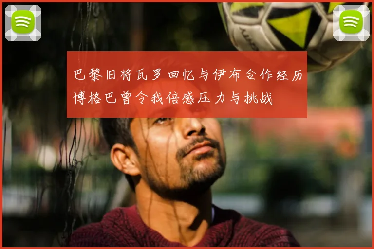 巴黎旧将瓦罗回忆与伊布合作经历博格巴曾令我倍感压力与挑战