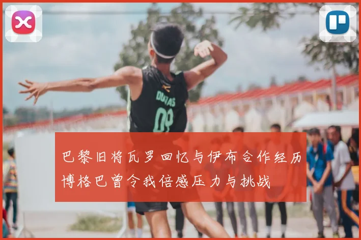 巴黎旧将瓦罗回忆与伊布合作经历博格巴曾令我倍感压力与挑战