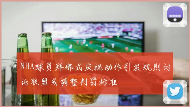 NBA球员拜佛式庆祝动作引发规则讨论联盟或调整判罚标准