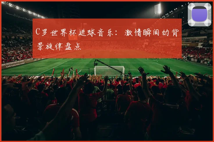 C罗世界杯进球音乐:激情瞬间的背景旋律盘点