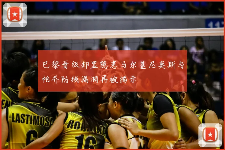 巴黎晋级却显隐患马尔基尼奥斯与帕乔防线漏洞再被揭示