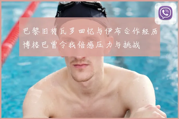巴黎旧将瓦罗回忆与伊布合作经历博格巴曾令我倍感压力与挑战