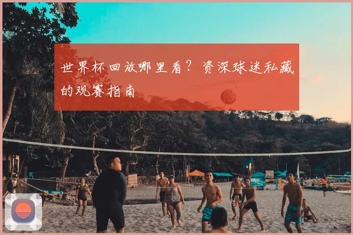 世界杯回放哪里看?资深球迷私藏的观赛指南