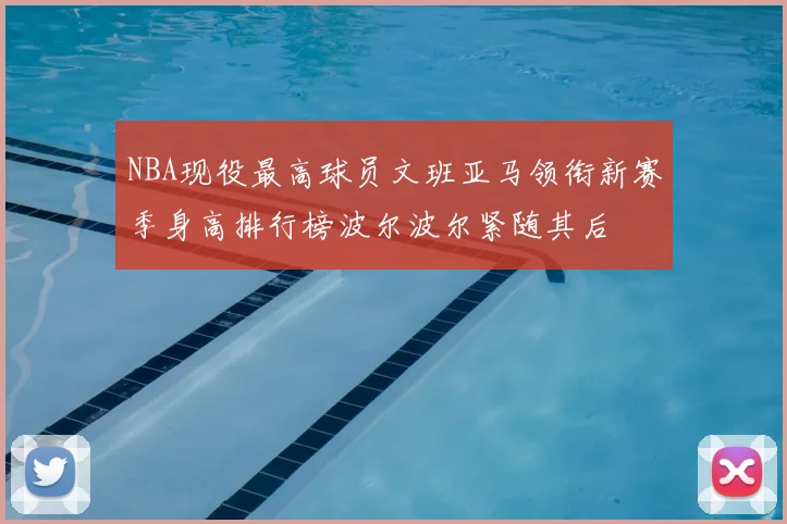 NBA现役最高球员文班亚马领衔新赛季身高排行榜波尔波尔紧随其后