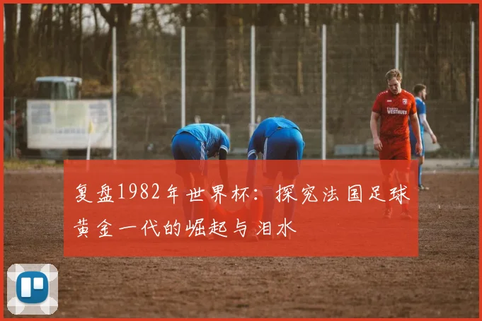 复盘1982年世界杯：探究法国足球黄金一代的崛起与泪水