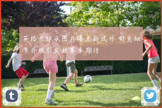 英格兰球衣图片曝光新设计 耐克细节升级引发新赛季期待