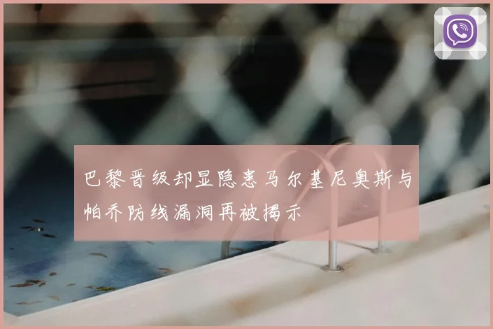 巴黎晋级却显隐患马尔基尼奥斯与帕乔防线漏洞再被揭示