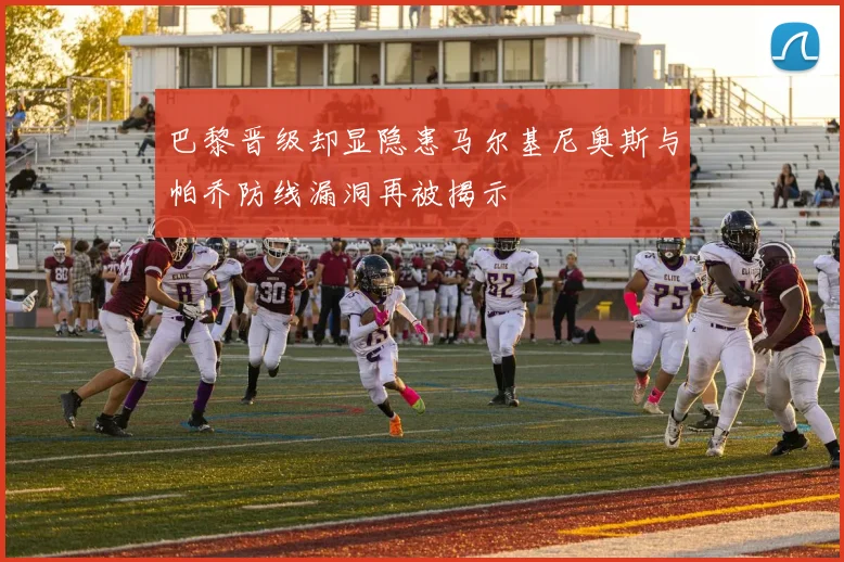 巴黎晋级却显隐患马尔基尼奥斯与帕乔防线漏洞再被揭示