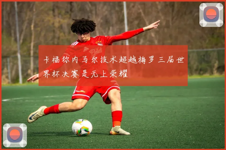卡福称内马尔技术超越梅罗三届世界杯决赛是无上荣耀