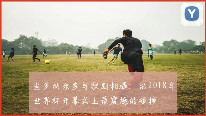 当罗纳尔多与歌剧相遇：记2018年世界杯开幕式上最震撼的碰撞