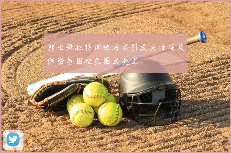 郭士强独特训练方式引发关注高度保密与困难氛围成亮点