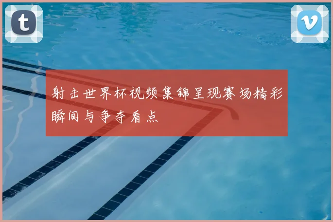 射击世界杯视频集锦呈现赛场精彩瞬间与争夺看点