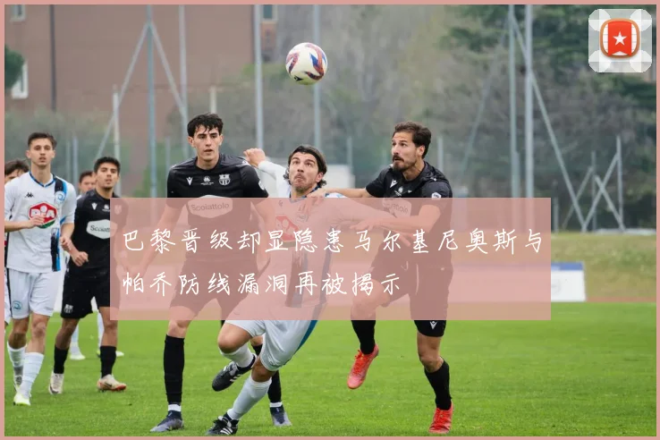巴黎晋级却显隐患马尔基尼奥斯与帕乔防线漏洞再被揭示