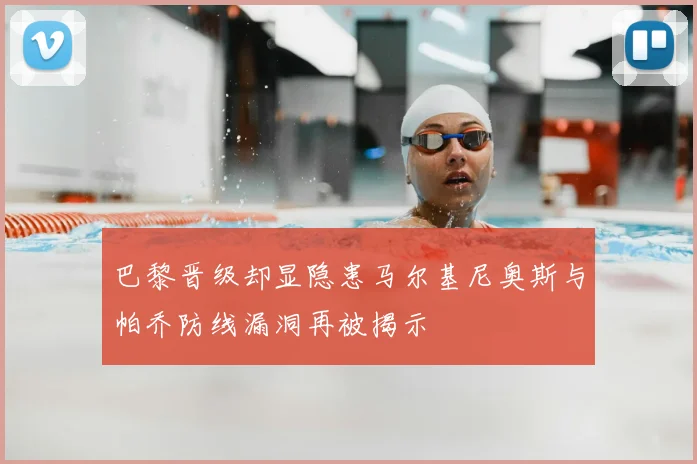 巴黎晋级却显隐患马尔基尼奥斯与帕乔防线漏洞再被揭示