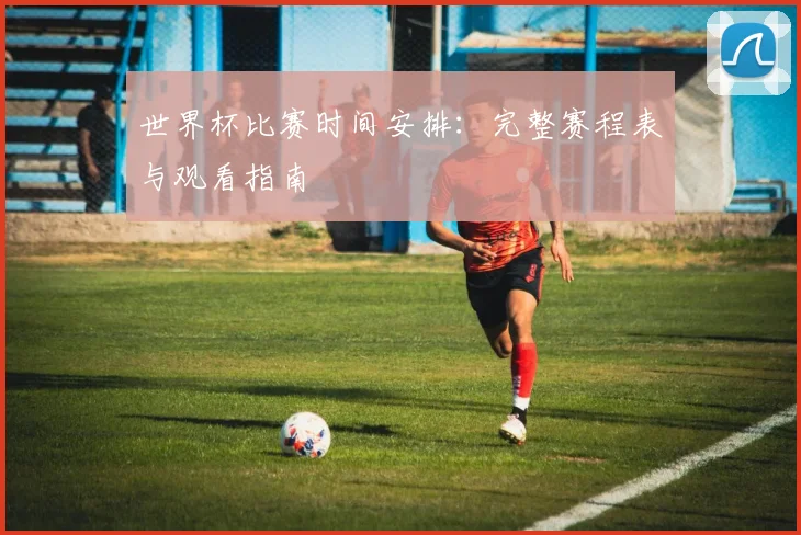世界杯比赛时间安排:完整赛程表与观看指南
