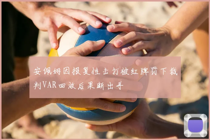 安佩姆因报复性击打被红牌罚下裁判VAR回放后果断出手