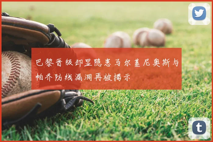 巴黎晋级却显隐患马尔基尼奥斯与帕乔防线漏洞再被揭示