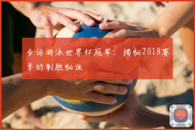 专访游泳世界杯冠军：揭秘2018赛季的制胜秘诀