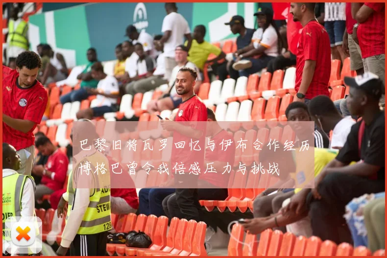 巴黎旧将瓦罗回忆与伊布合作经历博格巴曾令我倍感压力与挑战