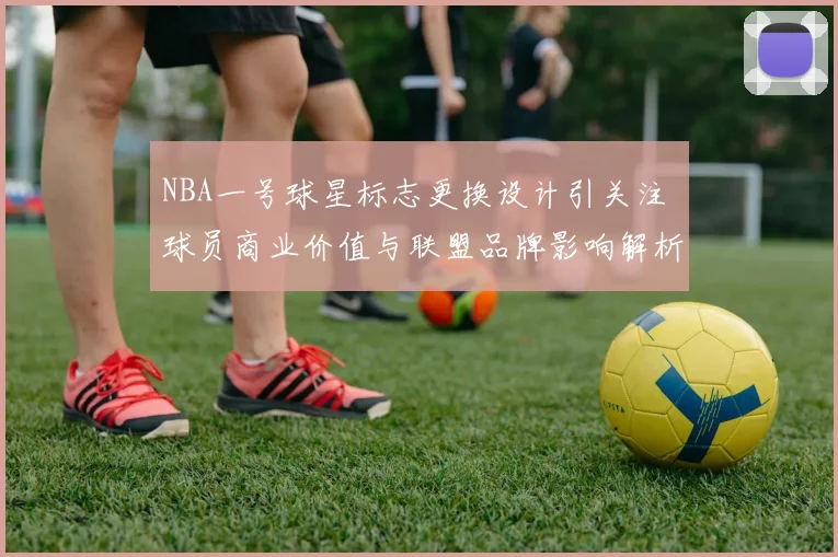 NBA一号球星标志更换设计引关注 球员商业价值与联盟品牌影响解析