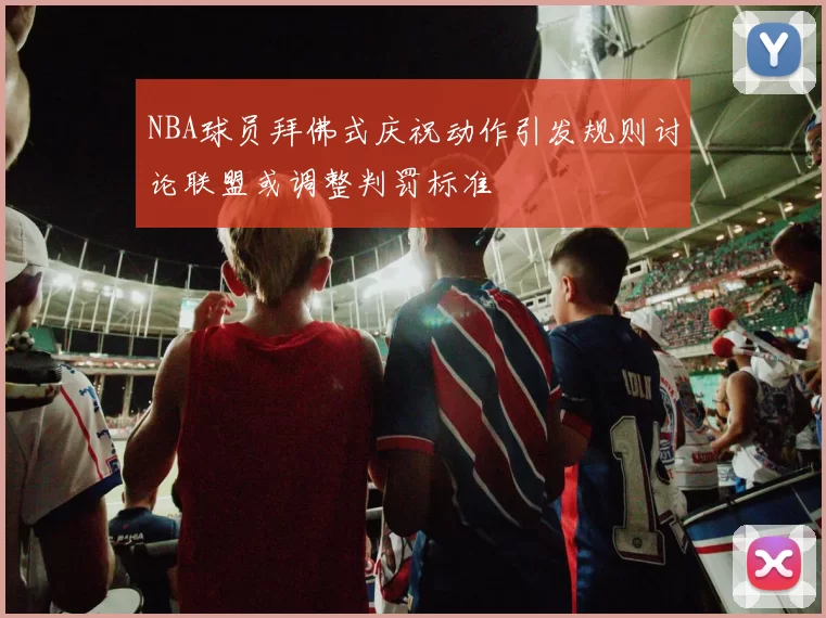 NBA球员拜佛式庆祝动作引发规则讨论联盟或调整判罚标准