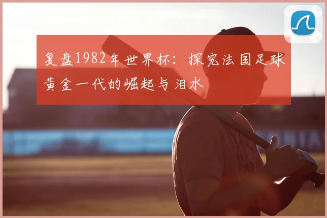 复盘1982年世界杯：探究法国足球黄金一代的崛起与泪水