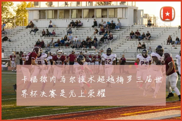卡福称内马尔技术超越梅罗三届世界杯决赛是无上荣耀