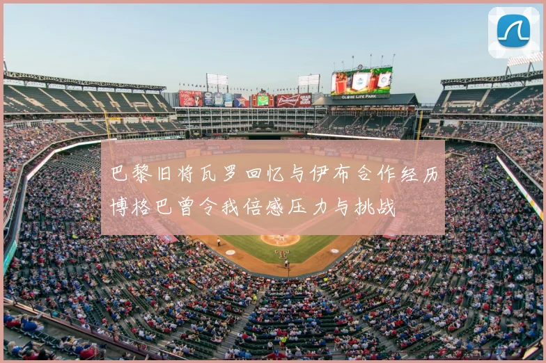 巴黎旧将瓦罗回忆与伊布合作经历博格巴曾令我倍感压力与挑战