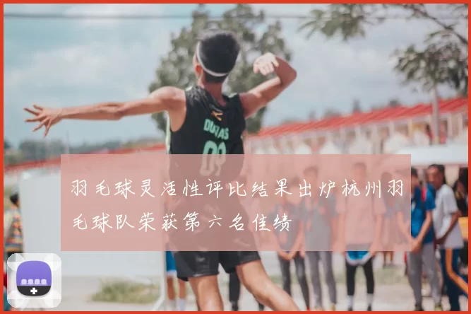 羽毛球灵活性评比结果出炉杭州羽毛球队荣获第六名佳绩