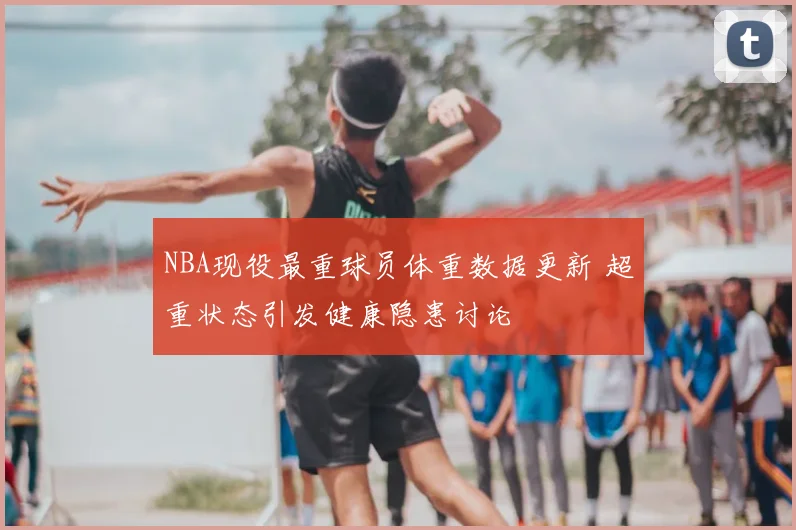 NBA现役最重球员体重数据更新 超重状态引发健康隐患讨论