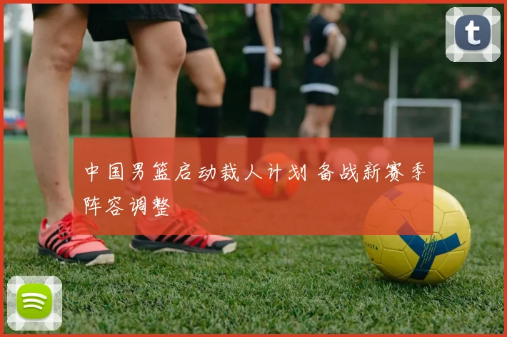 中国男篮启动裁人计划 备战新赛季阵容调整