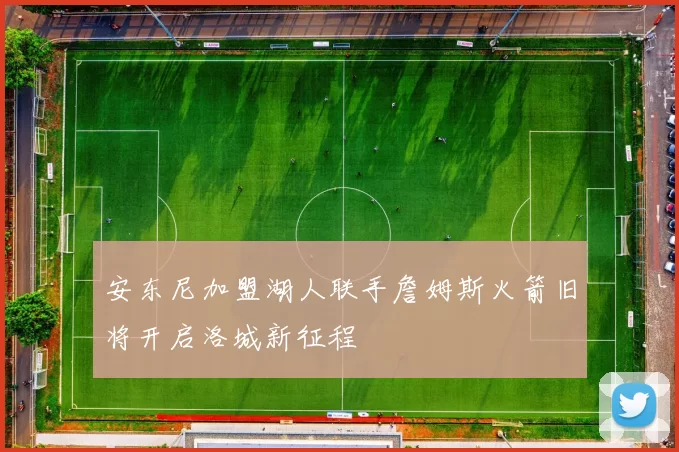 安东尼加盟湖人联手詹姆斯火箭旧将开启洛城新征程
