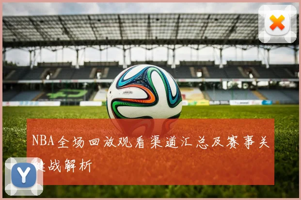NBA全场回放观看渠道汇总及赛事关键战解析