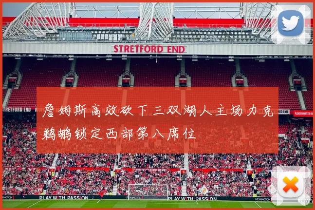 詹姆斯高效砍下三双湖人主场力克鹈鹕锁定西部第八席位