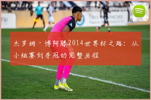 杰罗姆·博阿滕2014世界杯之路：从小组赛到夺冠的完整历程