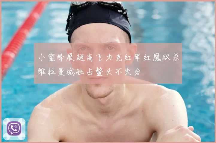 小蜜蜂展翅高飞力克红军红魔双杀维拉曼城独占鳌头不失分