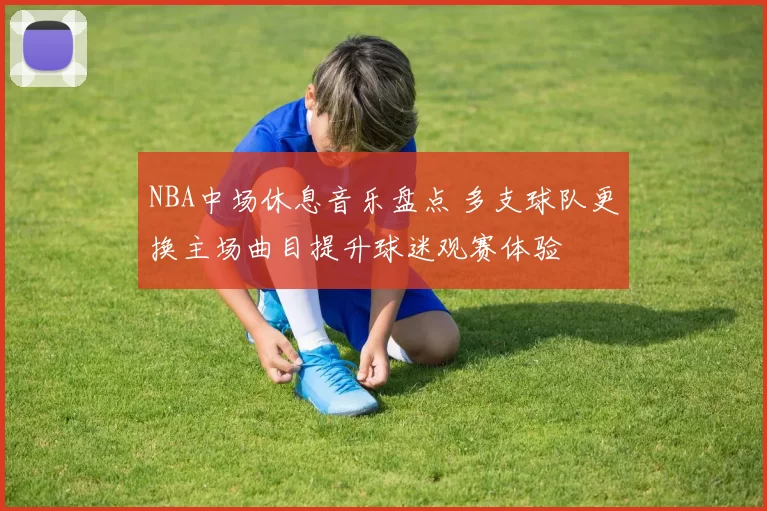 NBA中场休息音乐盘点 多支球队更换主场曲目提升球迷观赛体验