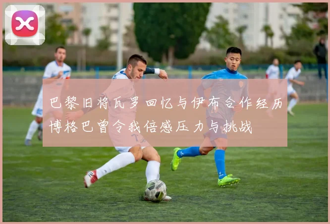 巴黎旧将瓦罗回忆与伊布合作经历博格巴曾令我倍感压力与挑战